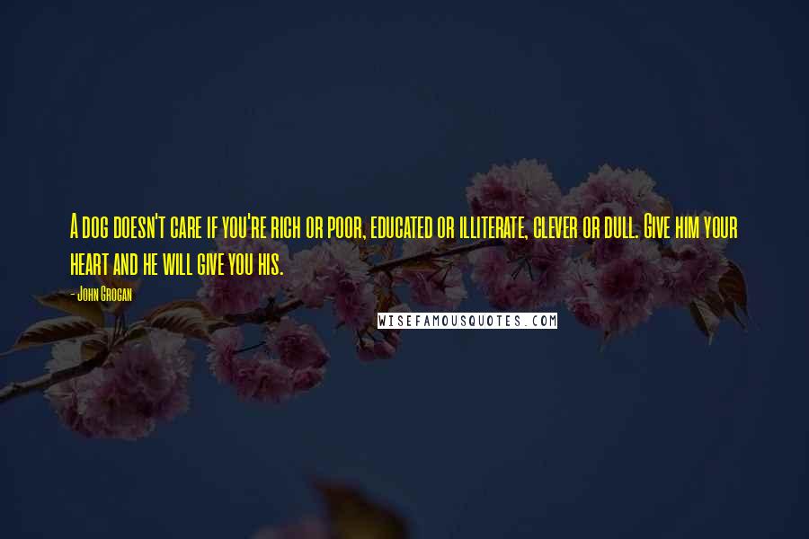 John Grogan Quotes: A dog doesn't care if you're rich or poor, educated or illiterate, clever or dull. Give him your heart and he will give you his.