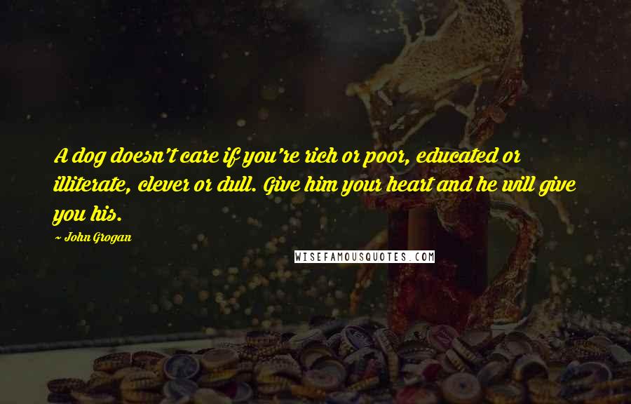 John Grogan Quotes: A dog doesn't care if you're rich or poor, educated or illiterate, clever or dull. Give him your heart and he will give you his.