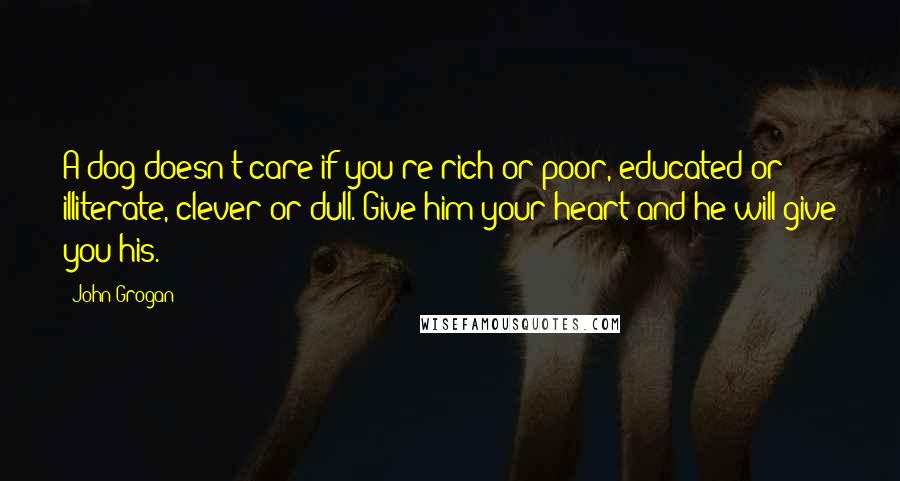 John Grogan Quotes: A dog doesn't care if you're rich or poor, educated or illiterate, clever or dull. Give him your heart and he will give you his.