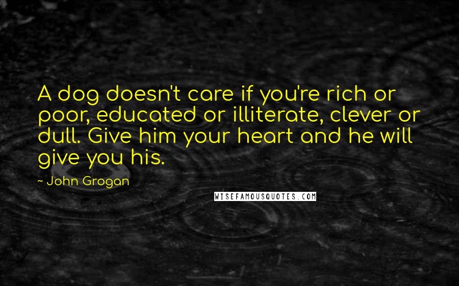 John Grogan Quotes: A dog doesn't care if you're rich or poor, educated or illiterate, clever or dull. Give him your heart and he will give you his.