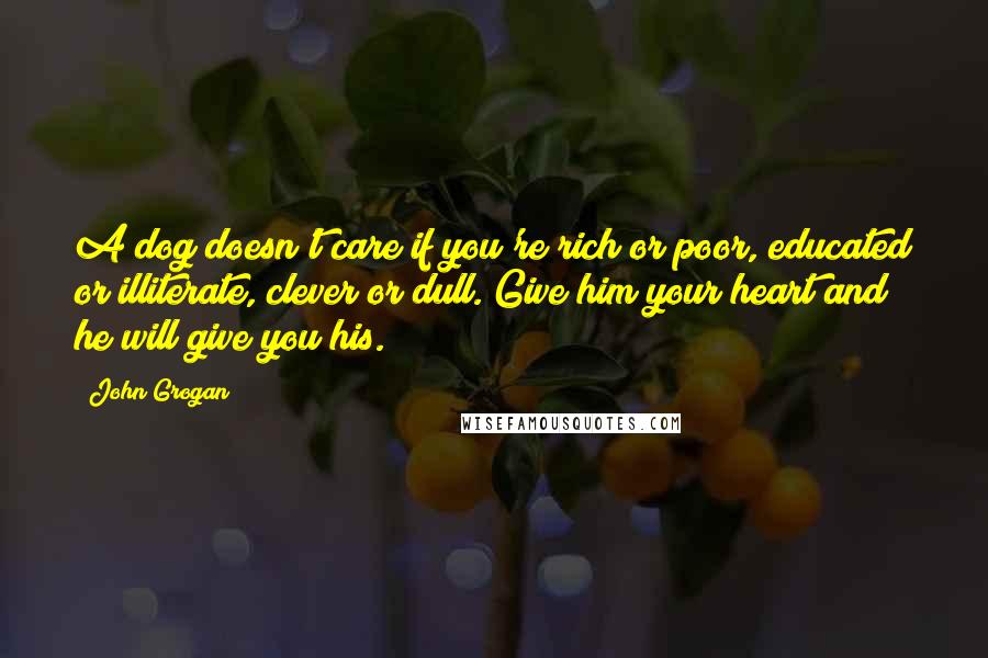 John Grogan Quotes: A dog doesn't care if you're rich or poor, educated or illiterate, clever or dull. Give him your heart and he will give you his.