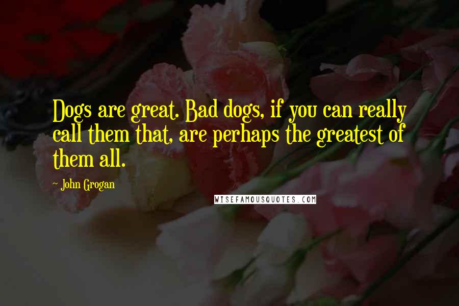 John Grogan Quotes: Dogs are great. Bad dogs, if you can really call them that, are perhaps the greatest of them all.