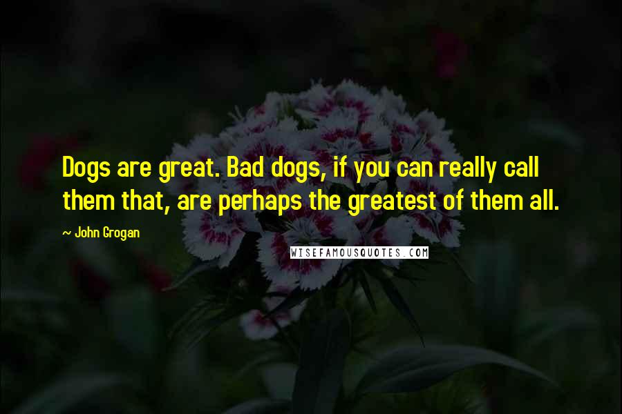 John Grogan Quotes: Dogs are great. Bad dogs, if you can really call them that, are perhaps the greatest of them all.