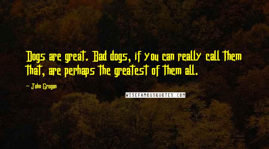 John Grogan Quotes: Dogs are great. Bad dogs, if you can really call them that, are perhaps the greatest of them all.