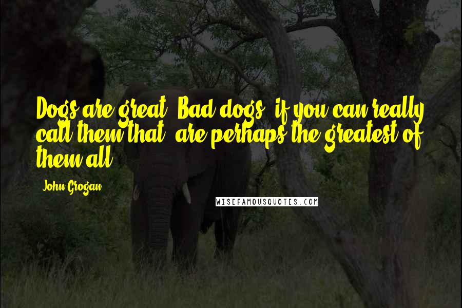 John Grogan Quotes: Dogs are great. Bad dogs, if you can really call them that, are perhaps the greatest of them all.