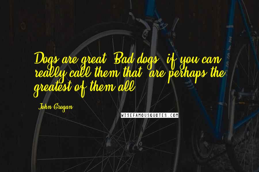 John Grogan Quotes: Dogs are great. Bad dogs, if you can really call them that, are perhaps the greatest of them all.