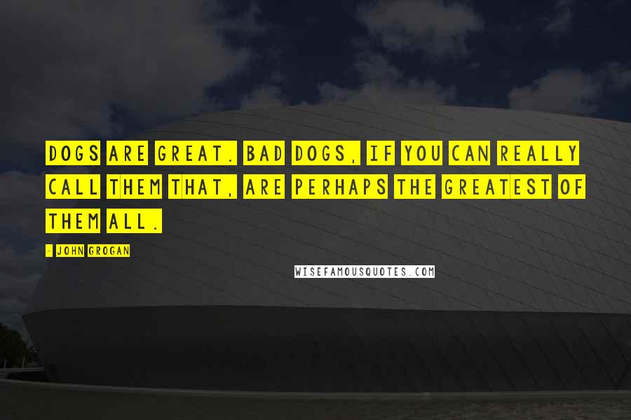 John Grogan Quotes: Dogs are great. Bad dogs, if you can really call them that, are perhaps the greatest of them all.