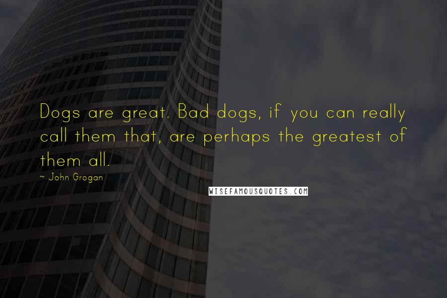 John Grogan Quotes: Dogs are great. Bad dogs, if you can really call them that, are perhaps the greatest of them all.