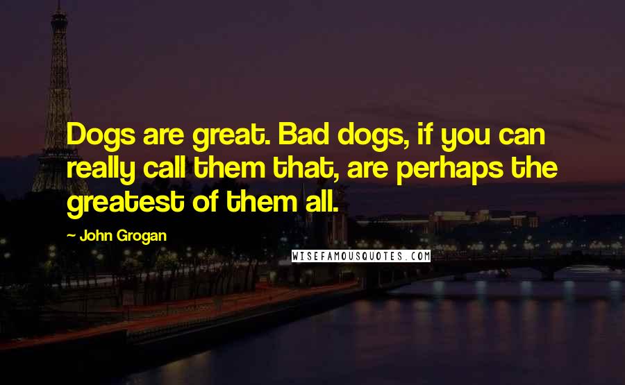 John Grogan Quotes: Dogs are great. Bad dogs, if you can really call them that, are perhaps the greatest of them all.