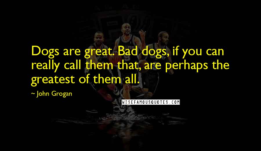 John Grogan Quotes: Dogs are great. Bad dogs, if you can really call them that, are perhaps the greatest of them all.