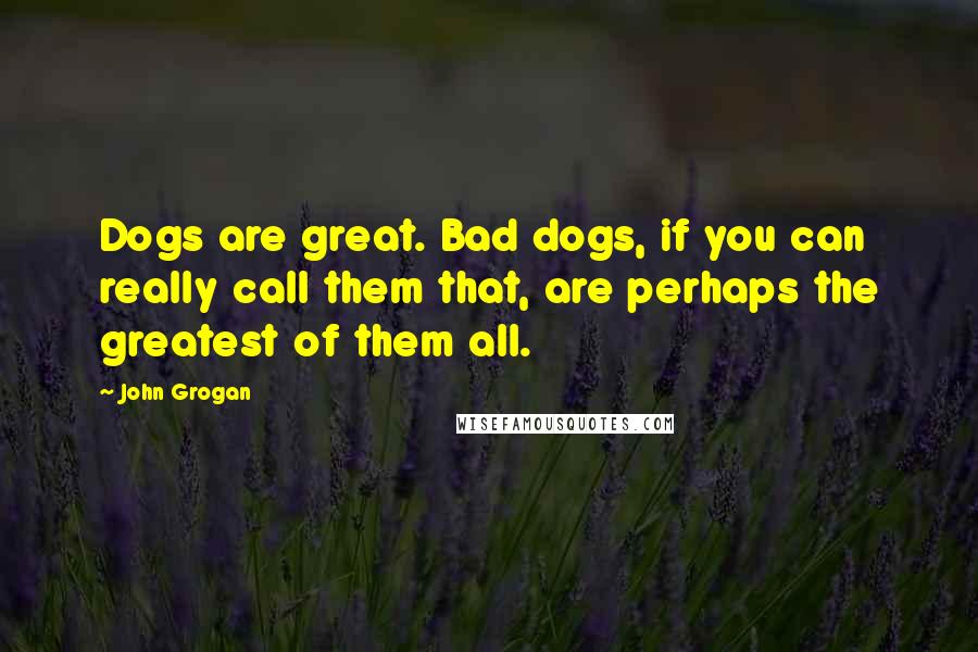 John Grogan Quotes: Dogs are great. Bad dogs, if you can really call them that, are perhaps the greatest of them all.