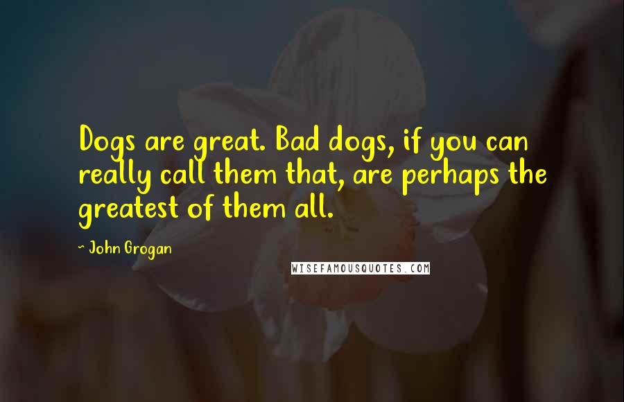 John Grogan Quotes: Dogs are great. Bad dogs, if you can really call them that, are perhaps the greatest of them all.