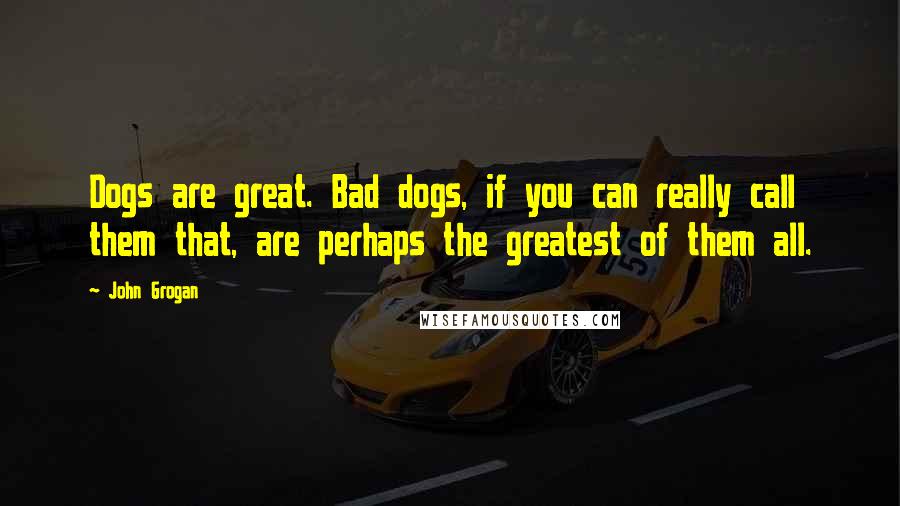 John Grogan Quotes: Dogs are great. Bad dogs, if you can really call them that, are perhaps the greatest of them all.