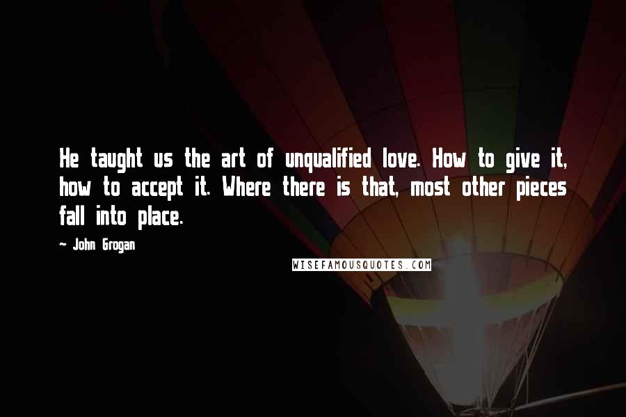 John Grogan Quotes: He taught us the art of unqualified love. How to give it, how to accept it. Where there is that, most other pieces fall into place.