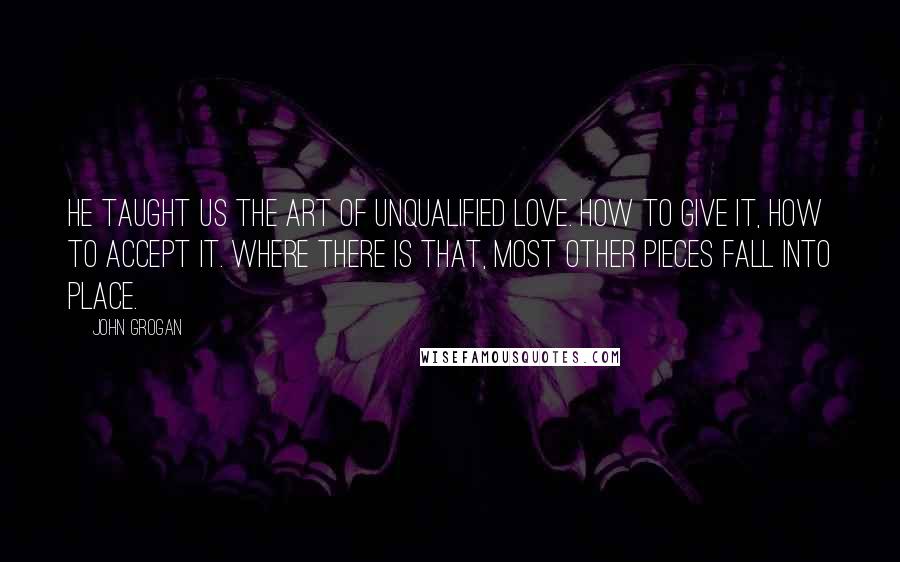 John Grogan Quotes: He taught us the art of unqualified love. How to give it, how to accept it. Where there is that, most other pieces fall into place.