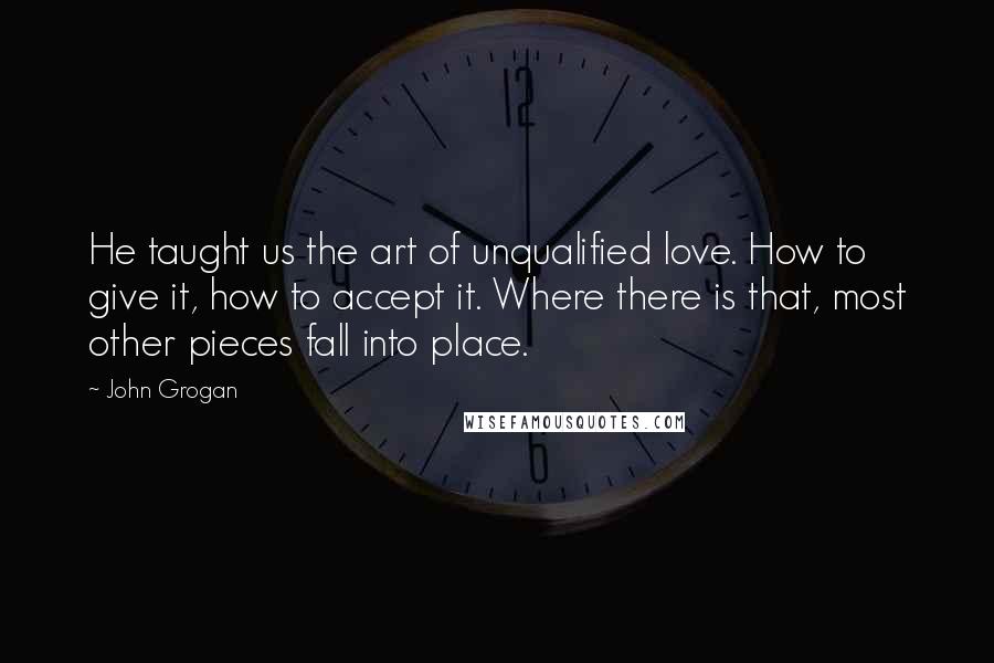 John Grogan Quotes: He taught us the art of unqualified love. How to give it, how to accept it. Where there is that, most other pieces fall into place.