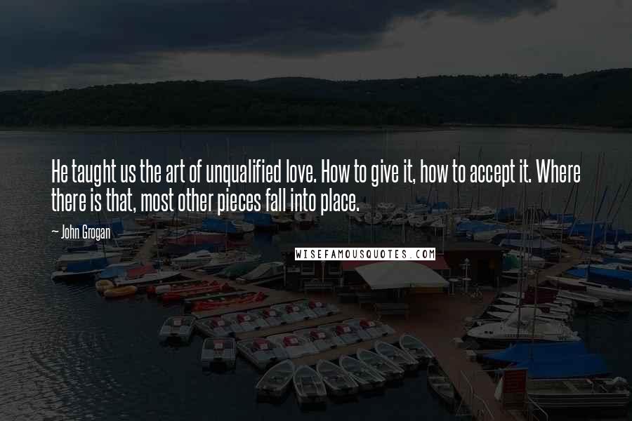 John Grogan Quotes: He taught us the art of unqualified love. How to give it, how to accept it. Where there is that, most other pieces fall into place.