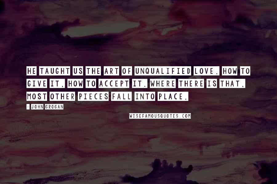 John Grogan Quotes: He taught us the art of unqualified love. How to give it, how to accept it. Where there is that, most other pieces fall into place.