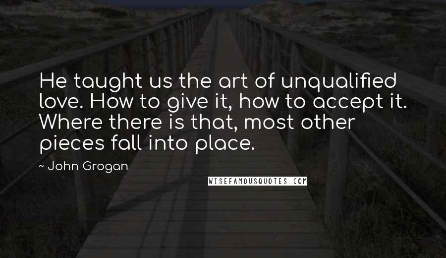 John Grogan Quotes: He taught us the art of unqualified love. How to give it, how to accept it. Where there is that, most other pieces fall into place.