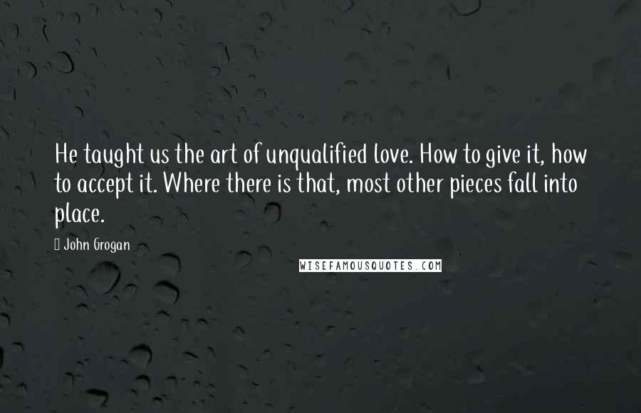 John Grogan Quotes: He taught us the art of unqualified love. How to give it, how to accept it. Where there is that, most other pieces fall into place.