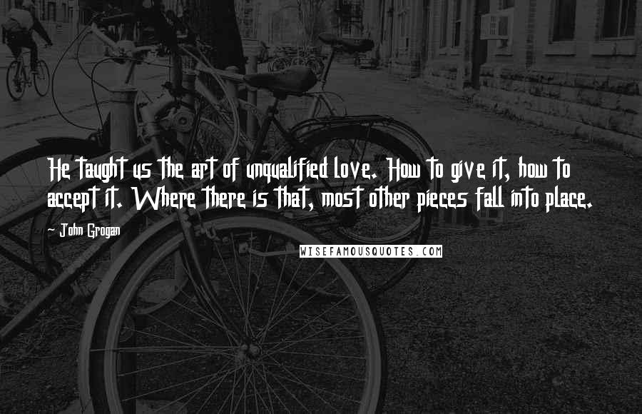 John Grogan Quotes: He taught us the art of unqualified love. How to give it, how to accept it. Where there is that, most other pieces fall into place.