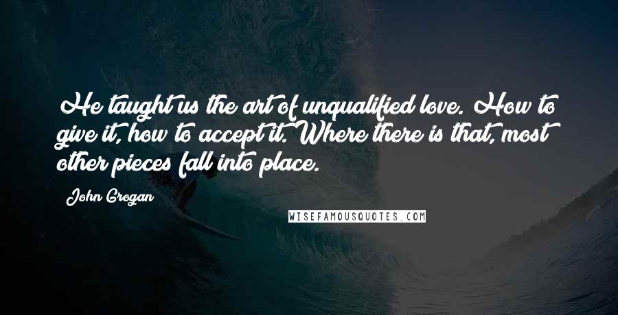 John Grogan Quotes: He taught us the art of unqualified love. How to give it, how to accept it. Where there is that, most other pieces fall into place.