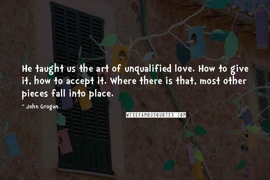 John Grogan Quotes: He taught us the art of unqualified love. How to give it, how to accept it. Where there is that, most other pieces fall into place.