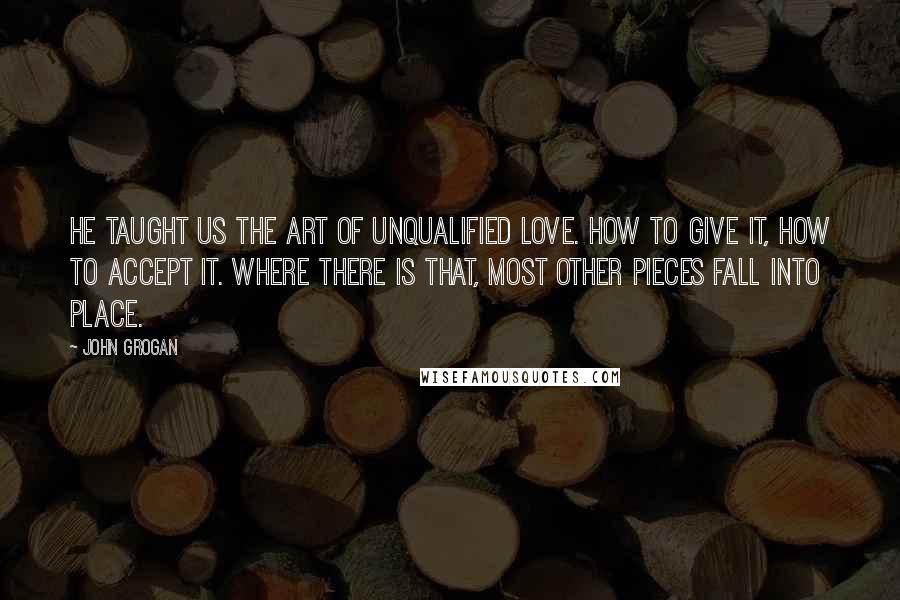 John Grogan Quotes: He taught us the art of unqualified love. How to give it, how to accept it. Where there is that, most other pieces fall into place.