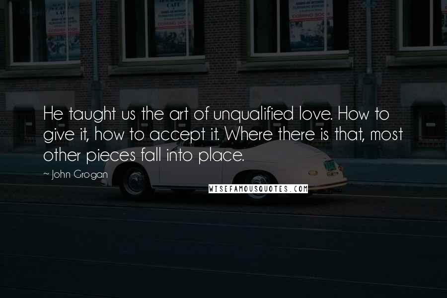 John Grogan Quotes: He taught us the art of unqualified love. How to give it, how to accept it. Where there is that, most other pieces fall into place.