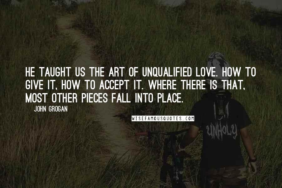 John Grogan Quotes: He taught us the art of unqualified love. How to give it, how to accept it. Where there is that, most other pieces fall into place.