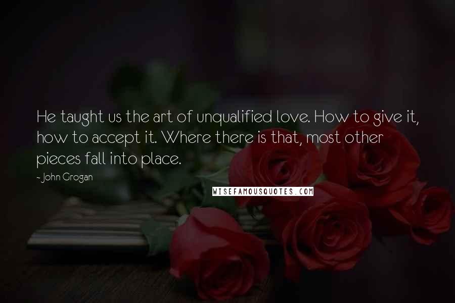 John Grogan Quotes: He taught us the art of unqualified love. How to give it, how to accept it. Where there is that, most other pieces fall into place.