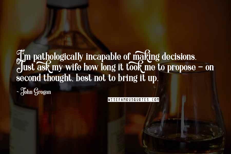 John Grogan Quotes: I'm pathologically incapable of making decisions. Just ask my wife how long it took me to propose - on second thought, best not to bring it up.