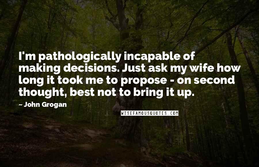 John Grogan Quotes: I'm pathologically incapable of making decisions. Just ask my wife how long it took me to propose - on second thought, best not to bring it up.