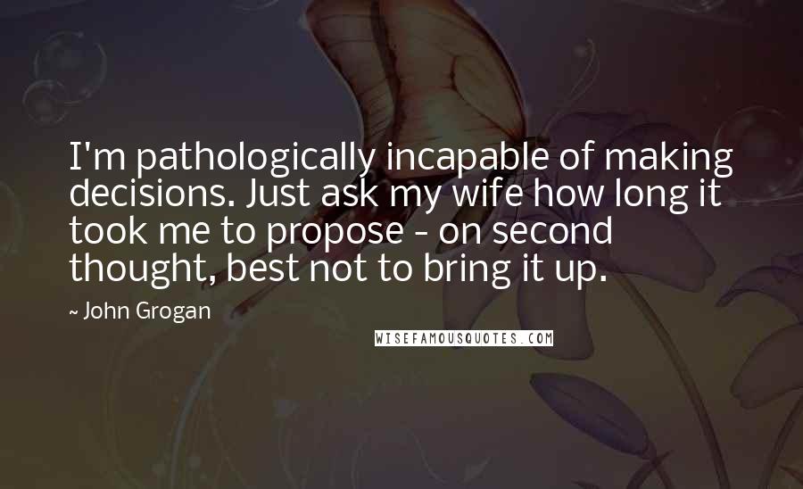 John Grogan Quotes: I'm pathologically incapable of making decisions. Just ask my wife how long it took me to propose - on second thought, best not to bring it up.