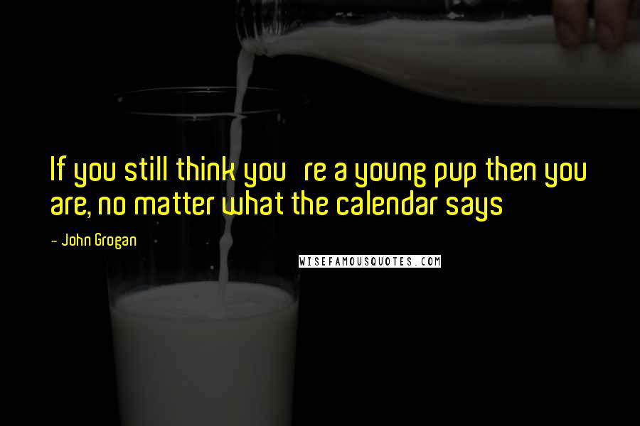 John Grogan Quotes: If you still think you're a young pup then you are, no matter what the calendar says