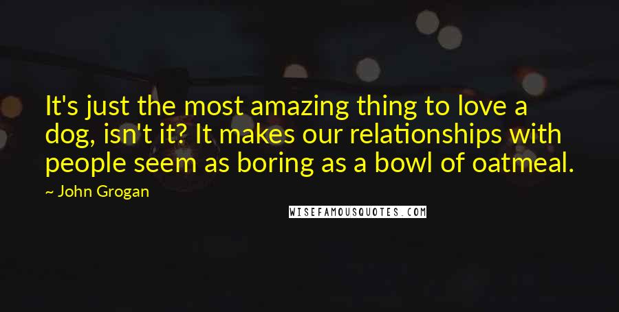 John Grogan Quotes: It's just the most amazing thing to love a dog, isn't it? It makes our relationships with people seem as boring as a bowl of oatmeal.