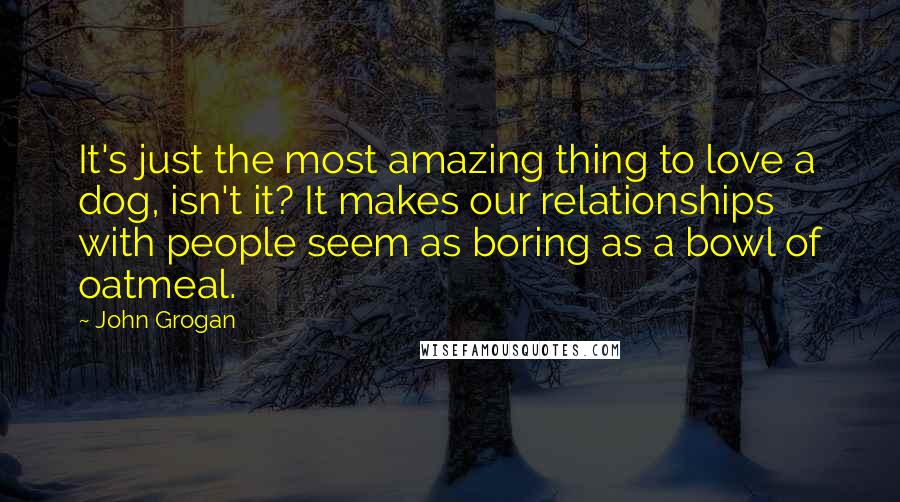 John Grogan Quotes: It's just the most amazing thing to love a dog, isn't it? It makes our relationships with people seem as boring as a bowl of oatmeal.