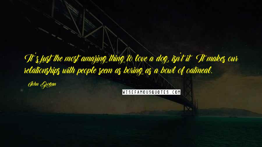 John Grogan Quotes: It's just the most amazing thing to love a dog, isn't it? It makes our relationships with people seem as boring as a bowl of oatmeal.