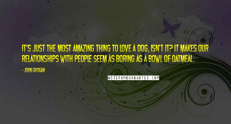 John Grogan Quotes: It's just the most amazing thing to love a dog, isn't it? It makes our relationships with people seem as boring as a bowl of oatmeal.