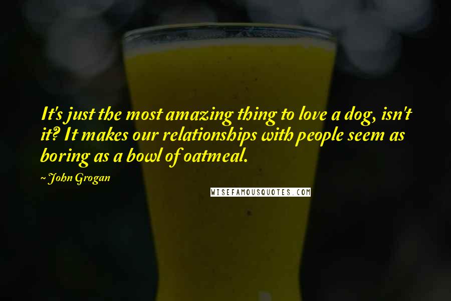 John Grogan Quotes: It's just the most amazing thing to love a dog, isn't it? It makes our relationships with people seem as boring as a bowl of oatmeal.