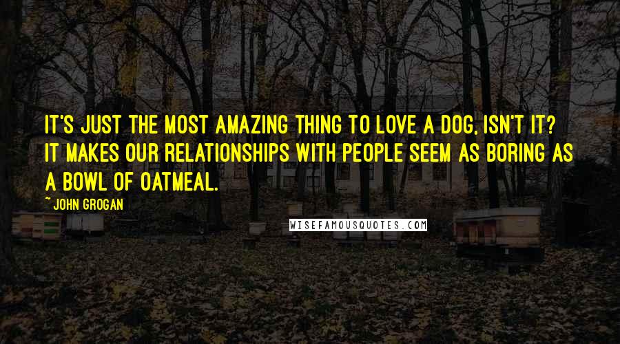 John Grogan Quotes: It's just the most amazing thing to love a dog, isn't it? It makes our relationships with people seem as boring as a bowl of oatmeal.