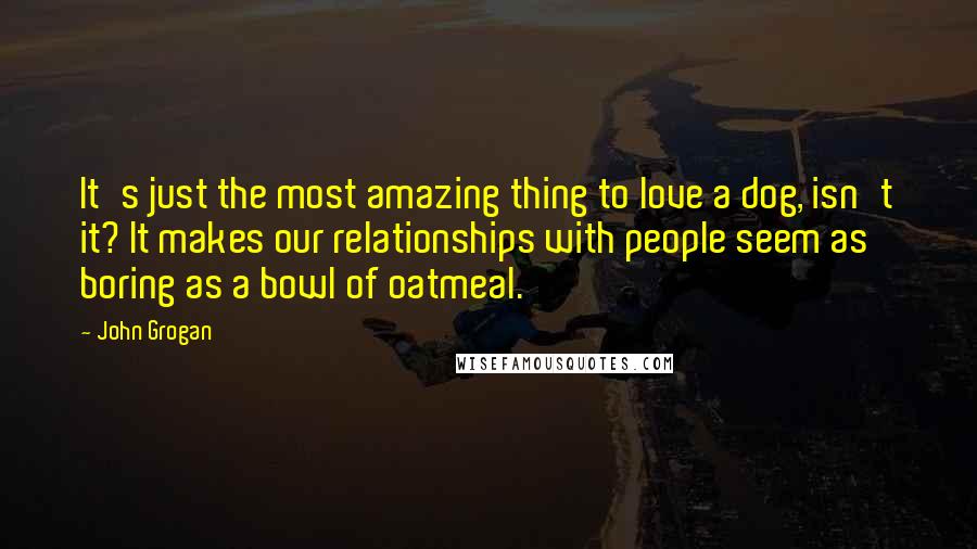 John Grogan Quotes: It's just the most amazing thing to love a dog, isn't it? It makes our relationships with people seem as boring as a bowl of oatmeal.