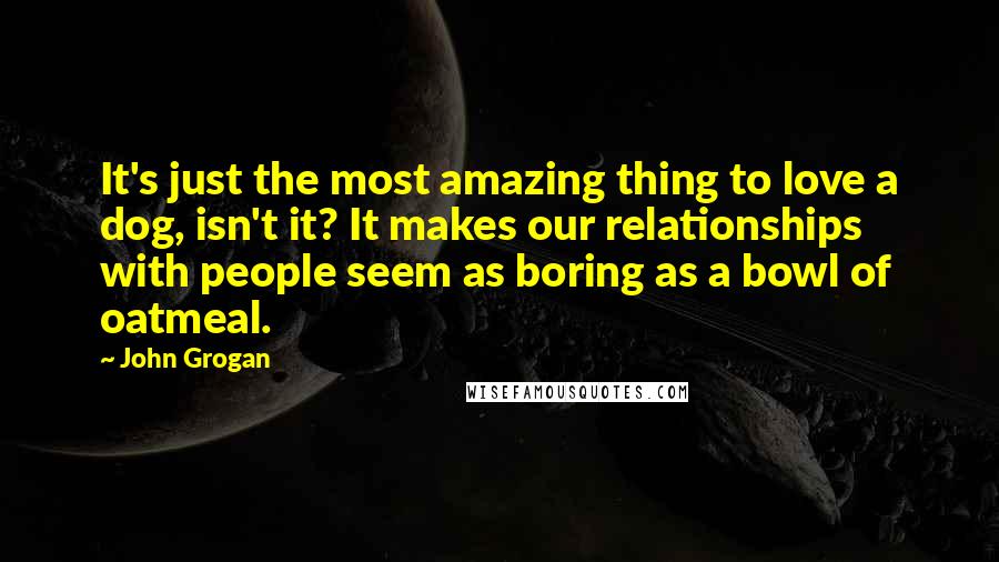 John Grogan Quotes: It's just the most amazing thing to love a dog, isn't it? It makes our relationships with people seem as boring as a bowl of oatmeal.