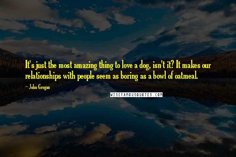 John Grogan Quotes: It's just the most amazing thing to love a dog, isn't it? It makes our relationships with people seem as boring as a bowl of oatmeal.