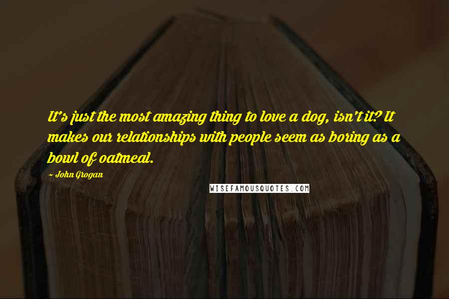 John Grogan Quotes: It's just the most amazing thing to love a dog, isn't it? It makes our relationships with people seem as boring as a bowl of oatmeal.