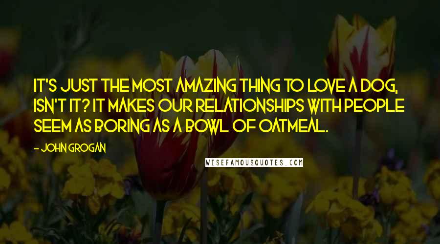 John Grogan Quotes: It's just the most amazing thing to love a dog, isn't it? It makes our relationships with people seem as boring as a bowl of oatmeal.