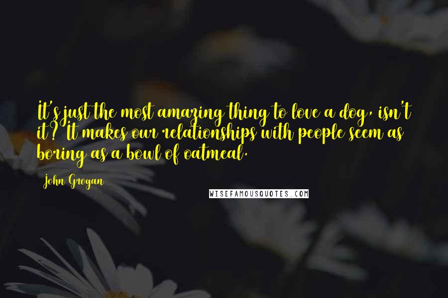 John Grogan Quotes: It's just the most amazing thing to love a dog, isn't it? It makes our relationships with people seem as boring as a bowl of oatmeal.