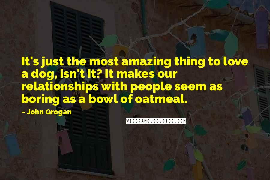 John Grogan Quotes: It's just the most amazing thing to love a dog, isn't it? It makes our relationships with people seem as boring as a bowl of oatmeal.