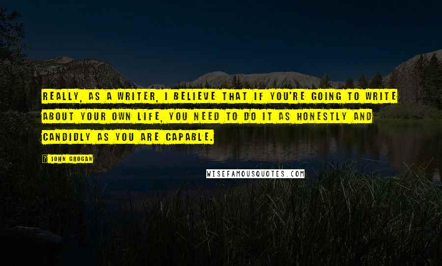 John Grogan Quotes: Really, as a writer, I believe that if you're going to write about your own life, you need to do it as honestly and candidly as you are capable.