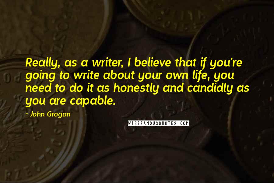John Grogan Quotes: Really, as a writer, I believe that if you're going to write about your own life, you need to do it as honestly and candidly as you are capable.